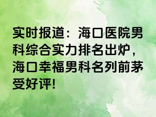 实时报道：海口医院男科综合实力排名出炉，海口幸福男科名列前茅受好评!