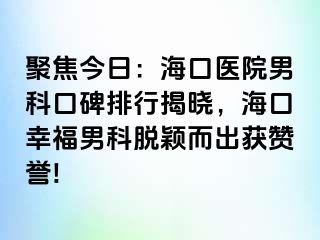 聚焦今日：海口医院男科口碑排行揭晓，海口幸福男科脱颖而出获赞誉!