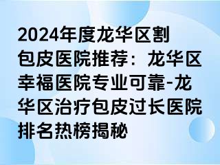 2024年度龙华区割包皮医院推荐：龙华区幸福医院专业可靠-龙华区治疗包皮过长医院排名热榜揭秘