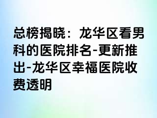 总榜揭晓：龙华区看男科的医院排名-更新推出-龙华区幸福医院收费透明